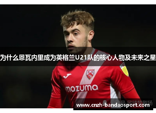 为什么恩瓦内里成为英格兰U21队的核心人物及未来之星