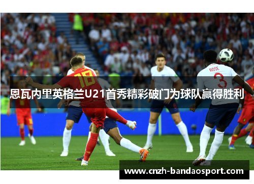 恩瓦内里英格兰U21首秀精彩破门为球队赢得胜利