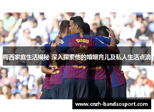 梅西家庭生活揭秘 深入探索他的婚姻育儿及私人生活点滴