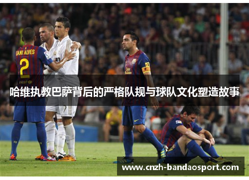 哈维执教巴萨背后的严格队规与球队文化塑造故事