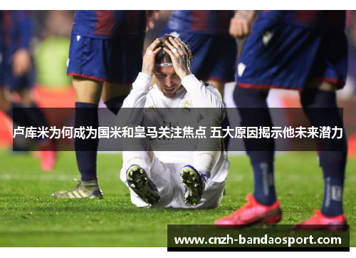 卢库米为何成为国米和皇马关注焦点 五大原因揭示他未来潜力