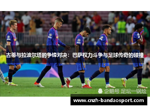古蒂与拉波尔塔的争锋对决：巴萨权力斗争与足球传奇的碰撞