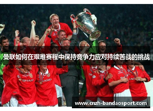 曼联如何在艰难赛程中保持竞争力应对持续苦战的挑战