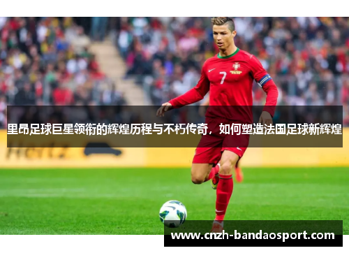 里昂足球巨星领衔的辉煌历程与不朽传奇，如何塑造法国足球新辉煌