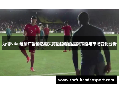 为何Nike足球广告悄然消失背后隐藏的品牌策略与市场变化分析