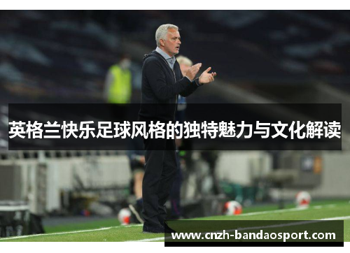 英格兰快乐足球风格的独特魅力与文化解读 英格兰快乐足球风格的独特魅力与文化解读