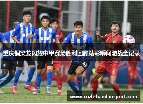 重庆铜梁龙闪耀中甲赛场胜利回顾精彩瞬间激战全记录 重庆铜梁龙闪耀中甲赛场胜利回顾精彩瞬间激战全记录