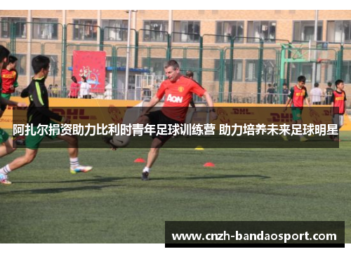 阿扎尔捐资助力比利时青年足球训练营 助力培养未来足球明星