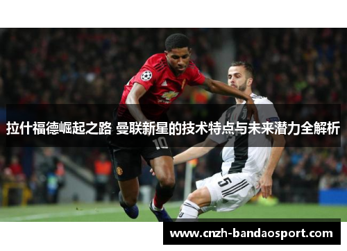拉什福德崛起之路 曼联新星的技术特点与未来潜力全解析