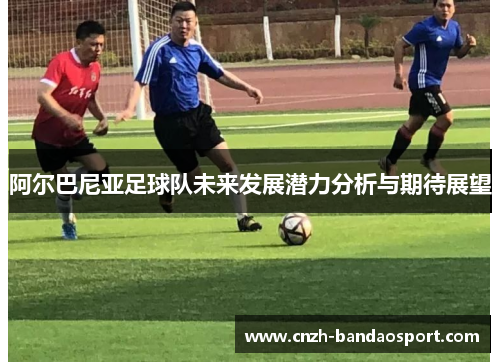 阿尔巴尼亚足球队未来发展潜力分析与期待展望