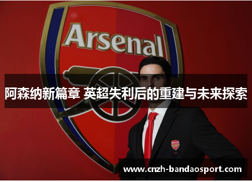 阿森纳新篇章 英超失利后的重建与未来探索 阿森纳新篇章 英超失利后的重建与未来探索