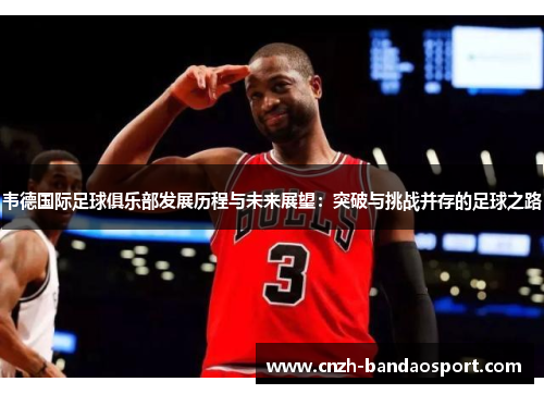 韦德国际足球俱乐部发展历程与未来展望：突破与挑战并存的足球之路