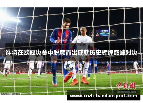 谁将在欧冠决赛中脱颖而出成就历史辉煌巅峰对决 谁将在欧冠决赛中脱颖而出成就历史辉煌巅峰对决