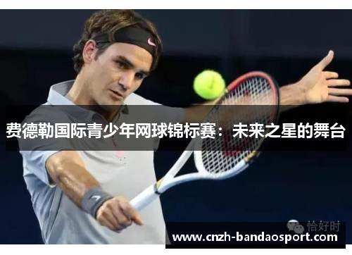 费德勒国际青少年网球锦标赛:未来之星的舞台 费德勒国际青少年网球锦标赛:未来之星的舞台