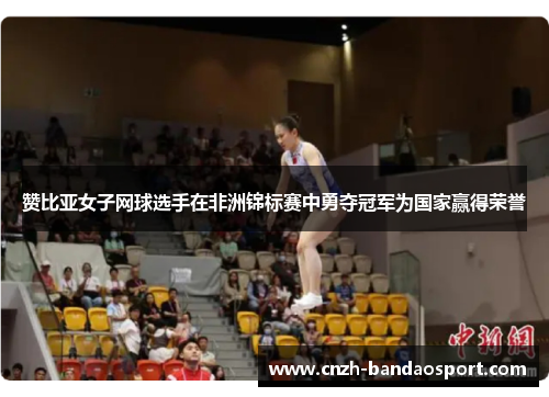 赞比亚女子网球选手在非洲锦标赛中勇夺冠军为国家赢得荣誉 赞比亚女子网球选手在非洲锦标赛中勇夺冠军为国家赢得荣誉