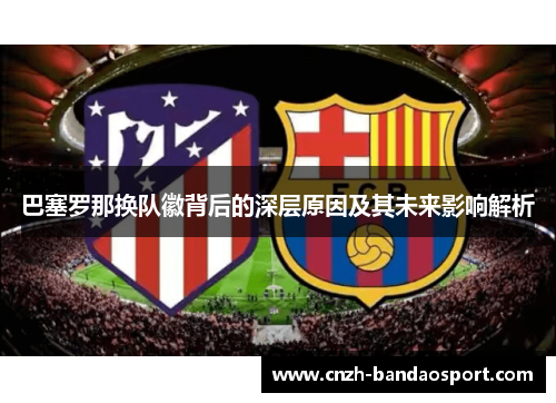 巴塞罗那换队徽背后的深层原因及其未来影响解析 巴塞罗那换队徽背后的深层原因及其未来影响解析