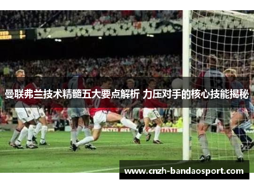 曼联弗兰技术精髓五大要点解析 力压对手的核心技能揭秘