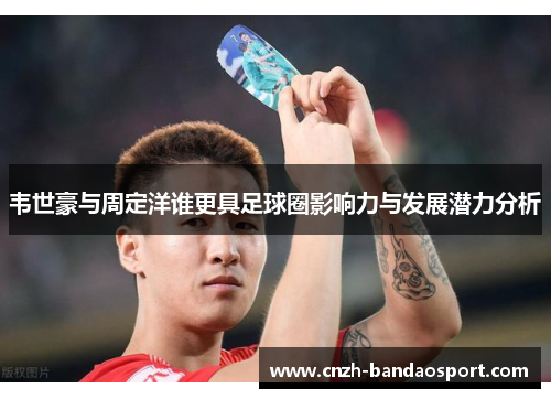 韦世豪与周定洋谁更具足球圈影响力与发展潜力分析 韦世豪与周定洋谁更具足球圈影响力与发展潜力分析