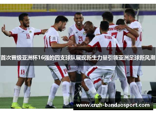 首次晋级亚洲杯16强的四支球队展现新生力量引领亚洲足球新风潮