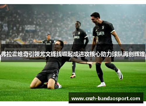 弗拉霍维奇引领尤文锋线崛起成进攻核心助力球队再创辉煌 弗拉霍维奇引领尤文锋线崛起成进攻核心助力球队再创辉煌