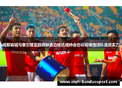 成都蓉城与塞尔维亚超级联赛边锋达成转会协议将增强球队进攻实力