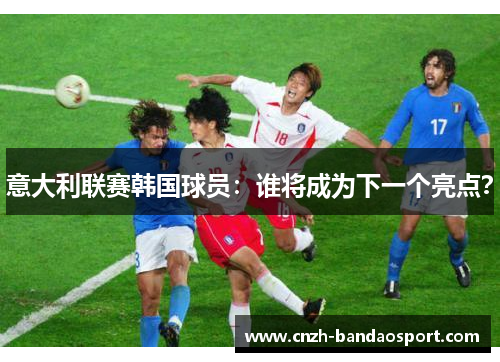 意大利联赛韩国球员：谁将成为下一个亮点？